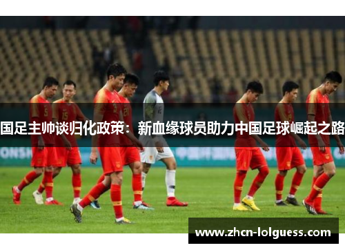国足主帅谈归化政策：新血缘球员助力中国足球崛起之路