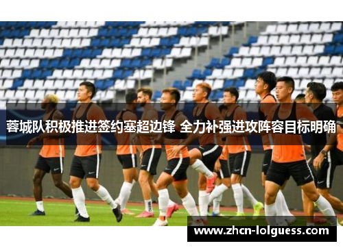 蓉城队积极推进签约塞超边锋 全力补强进攻阵容目标明确