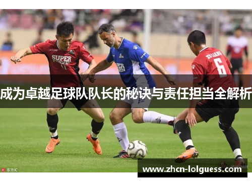 成为卓越足球队队长的秘诀与责任担当全解析